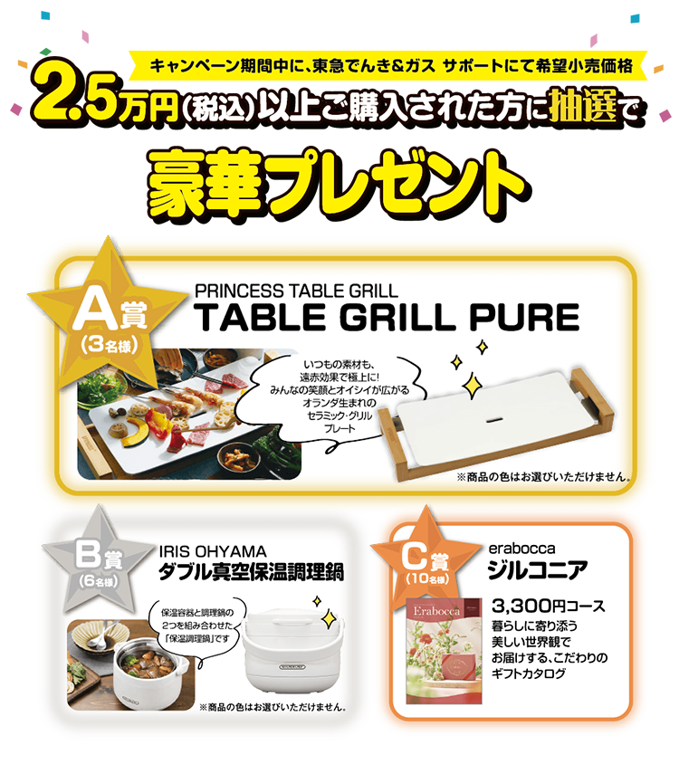 キャンペーン期間中に、東急でんき＆ガス　サポートにて希望小売価格2.5万円（税込）以上ご購入された方に抽選で豪華プレゼント　A賞3名さまグラファイト　グリル＆トースタ（グリーン）　B賞6名さまBRUNOコンパクトホットプレート　C賞10名さまLYCKAフローレス3300円コース